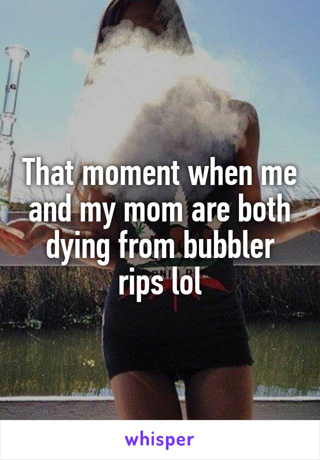 That moment when me and my mom are both dying from bubbler rips lol