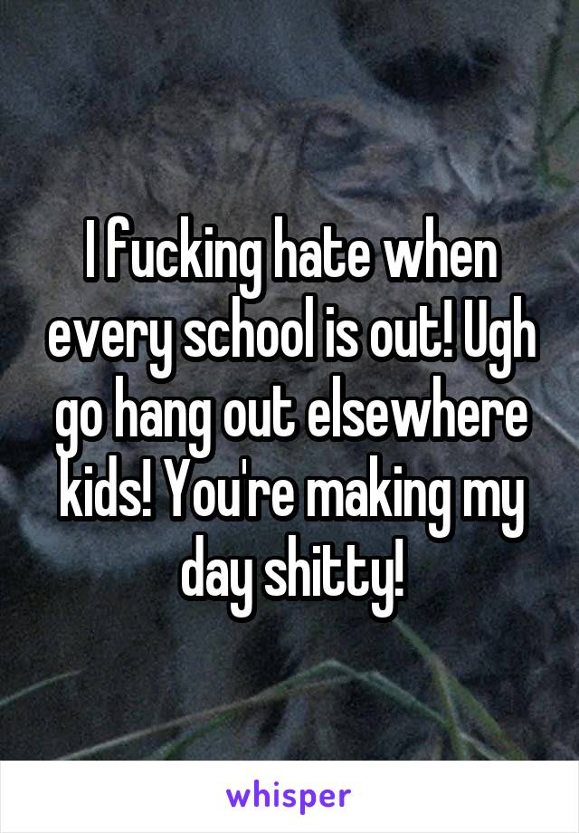 I fucking hate when every school is out! Ugh go hang out elsewhere kids! You're making my day shitty!