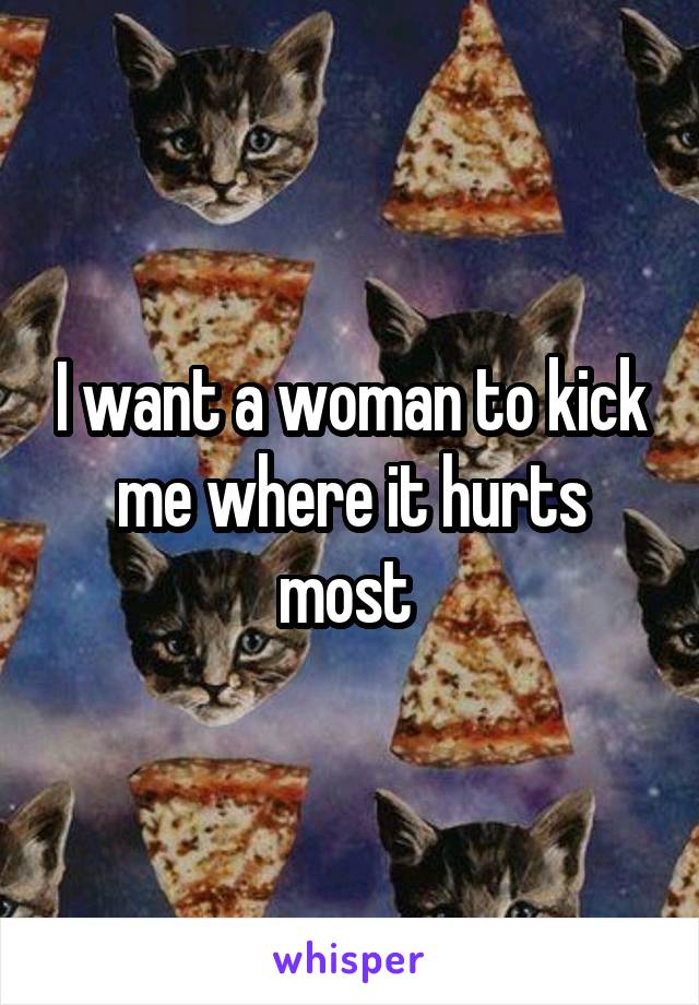 I want a woman to kick me where it hurts most 