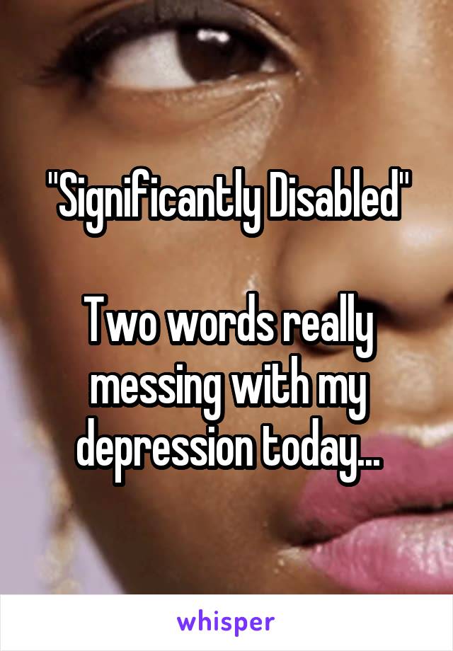 "Significantly Disabled"

Two words really messing with my depression today...