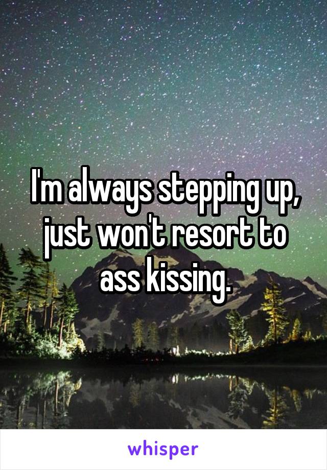 I'm always stepping up, just won't resort to ass kissing.