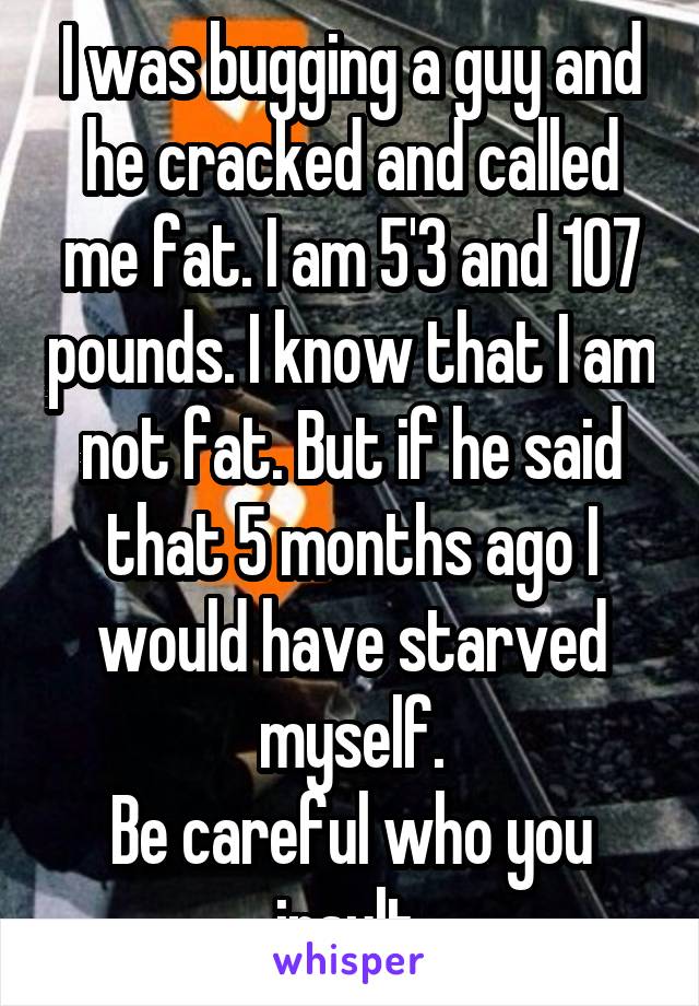 I was bugging a guy and he cracked and called me fat. I am 5'3 and 107 pounds. I know that I am not fat. But if he said that 5 months ago I would have starved myself.
Be careful who you insult 