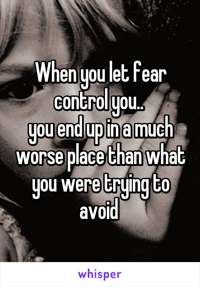 When you let fear control you.. 
you end up in a much worse place than what you were trying to avoid 