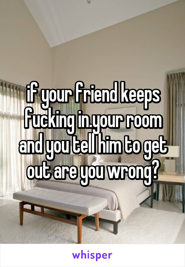 if your friend keeps fucking in.your room and you tell him to get out are you wrong?