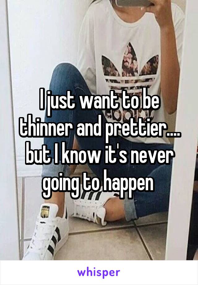 I just want to be thinner and prettier.... but I know it's never going to happen 