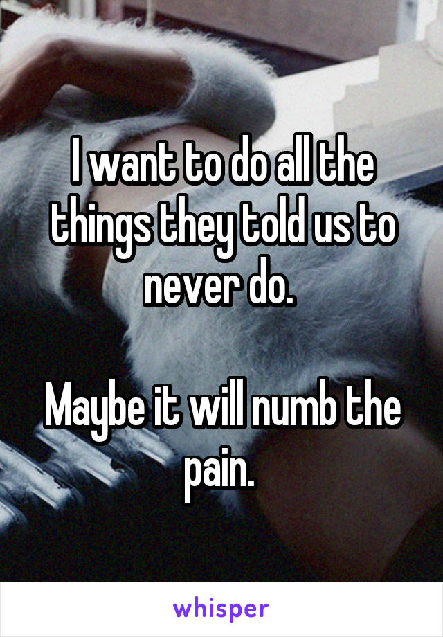 I want to do all the things they told us to never do. 

Maybe it will numb the pain. 