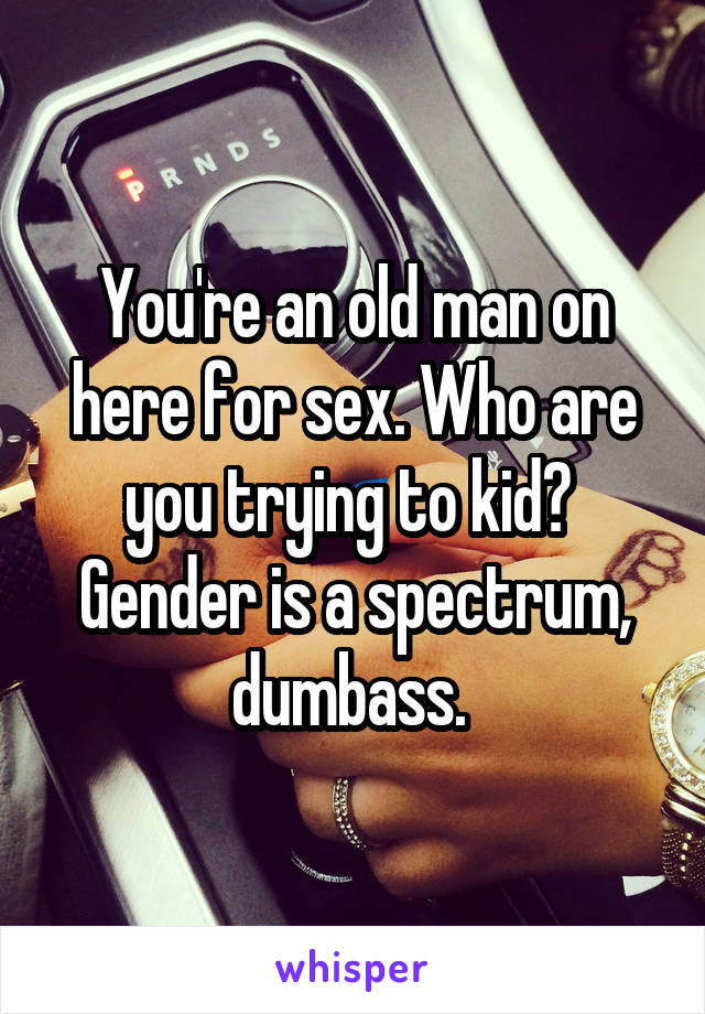 You're an old man on here for sex. Who are you trying to kid? 
Gender is a spectrum, dumbass. 