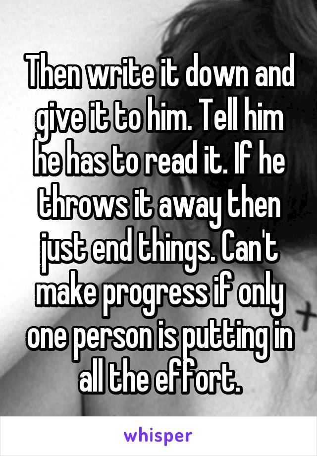 Then write it down and give it to him. Tell him he has to read it. If he throws it away then just end things. Can't make progress if only one person is putting in all the effort.