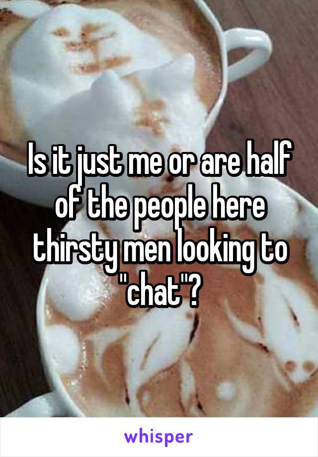 Is it just me or are half of the people here thirsty men looking to "chat"?