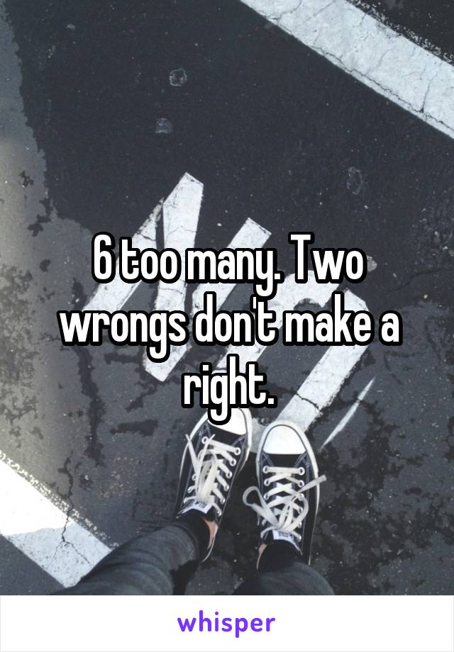 6 too many. Two wrongs don't make a right.