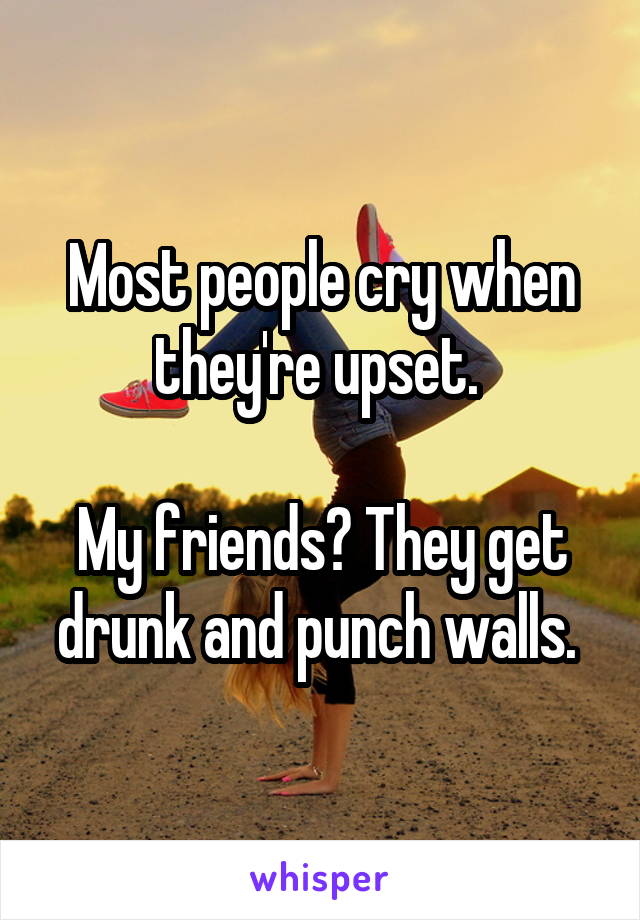 Most people cry when they're upset. 

My friends? They get drunk and punch walls. 