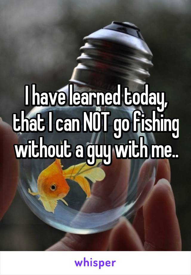 I have learned today, that I can NOT go fishing without a guy with me.. 