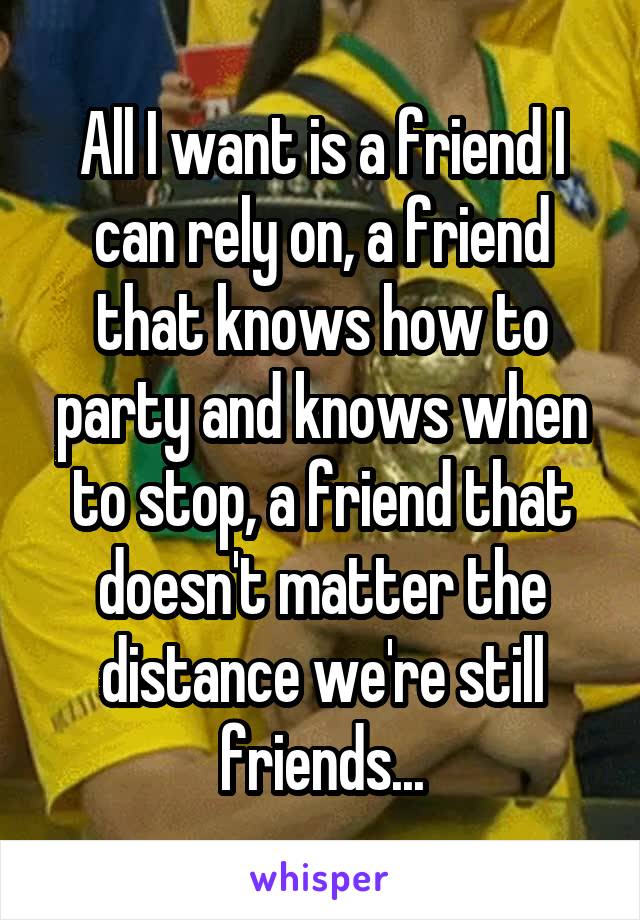 All I want is a friend I can rely on, a friend that knows how to party and knows when to stop, a friend that doesn't matter the distance we're still friends...