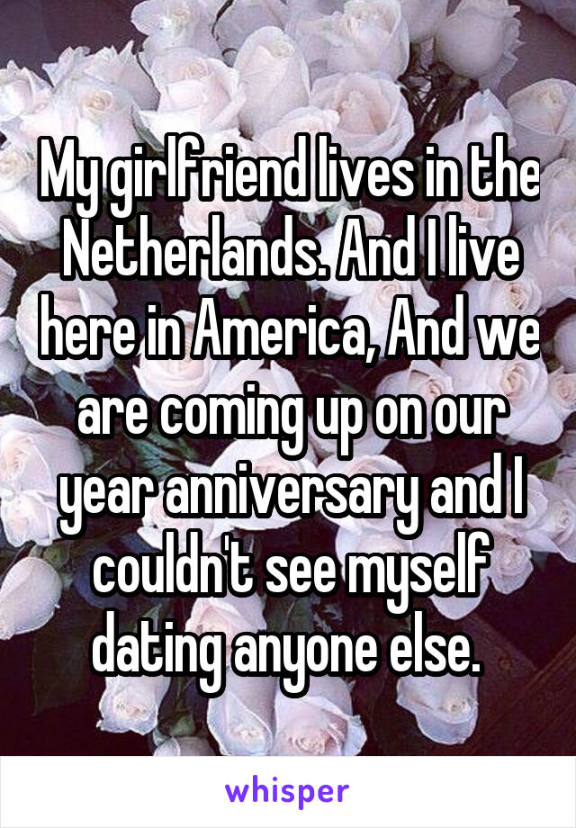 My girlfriend lives in the Netherlands. And I live here in America, And we are coming up on our year anniversary and I couldn't see myself dating anyone else. 