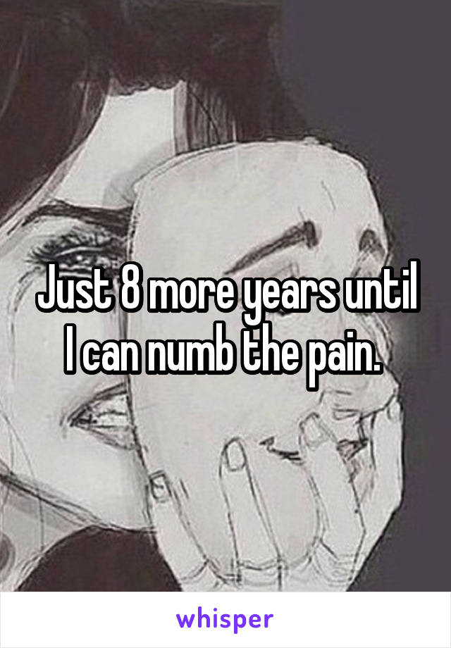 Just 8 more years until I can numb the pain. 