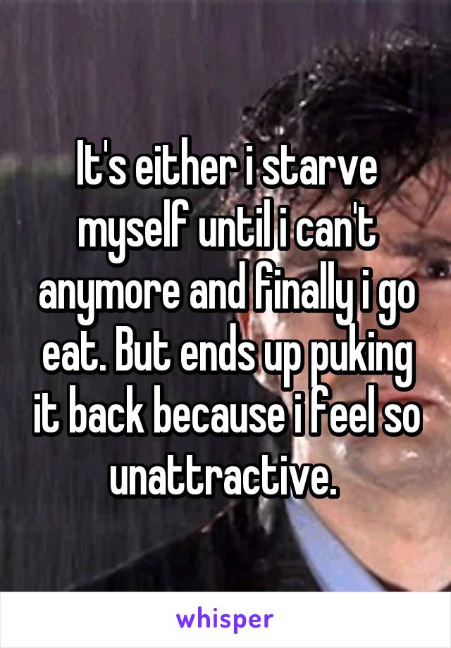 It's either i starve myself until i can't anymore and finally i go eat. But ends up puking it back because i feel so unattractive. 