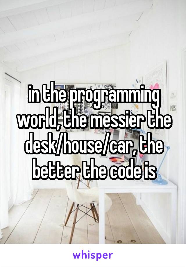 in the programming world, the messier the desk/house/car, the better the code is