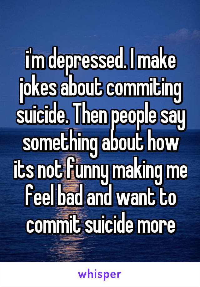 i'm depressed. I make jokes about commiting suicide. Then people say something about how its not funny making me feel bad and want to commit suicide more