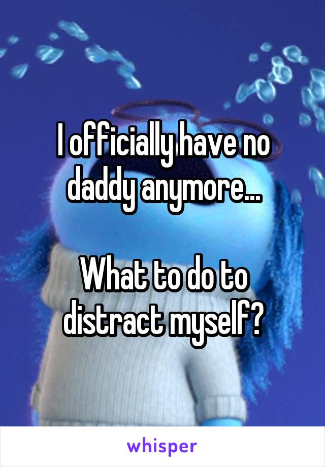 I officially have no daddy anymore...

What to do to distract myself?