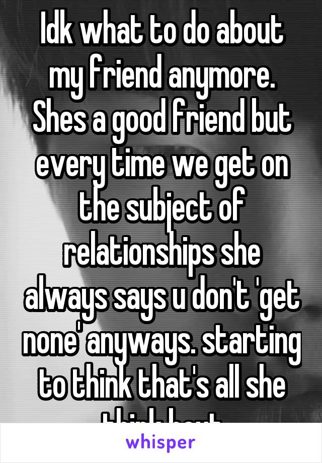 Idk what to do about my friend anymore. Shes a good friend but every time we get on the subject of relationships she always says u don't 'get none' anyways. starting to think that's all she think bout