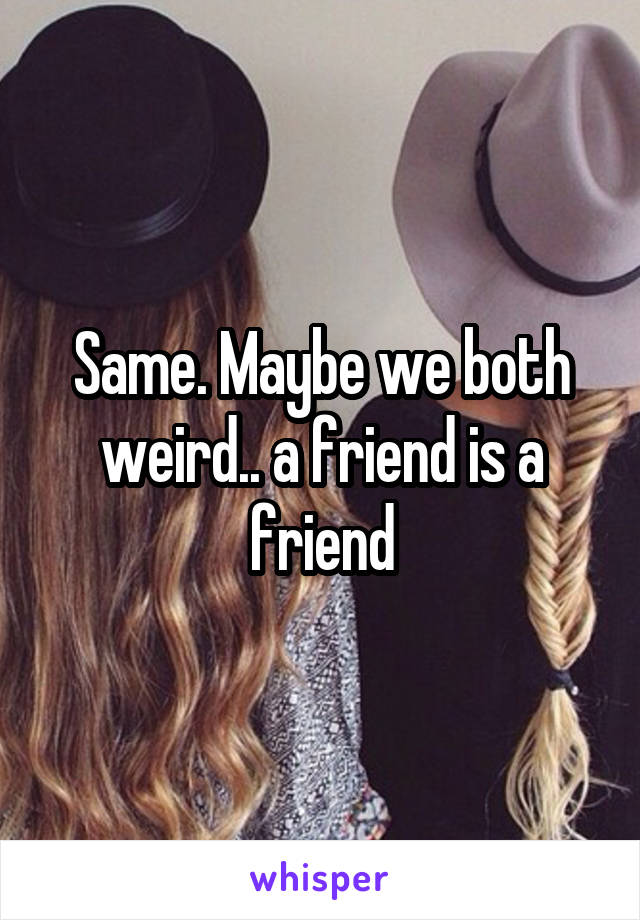 Same. Maybe we both weird.. a friend is a friend