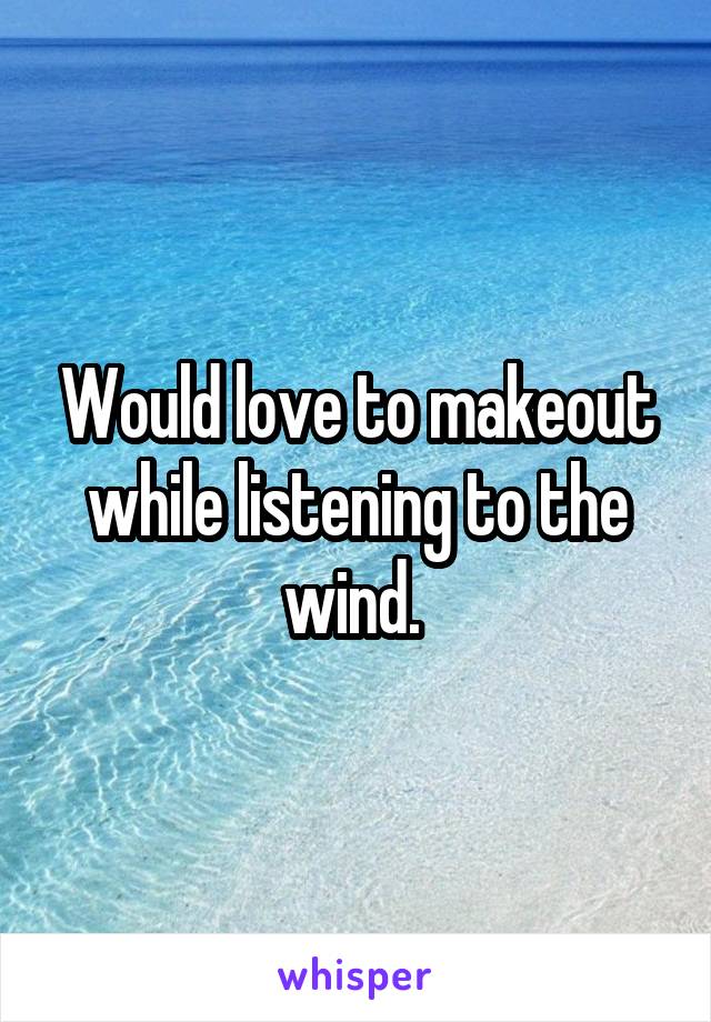 Would love to makeout while listening to the wind. 