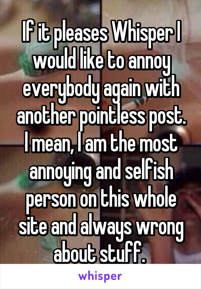 If it pleases Whisper I would like to annoy everybody again with another pointless post. I mean, I am the most annoying and selfish person on this whole site and always wrong about stuff. 