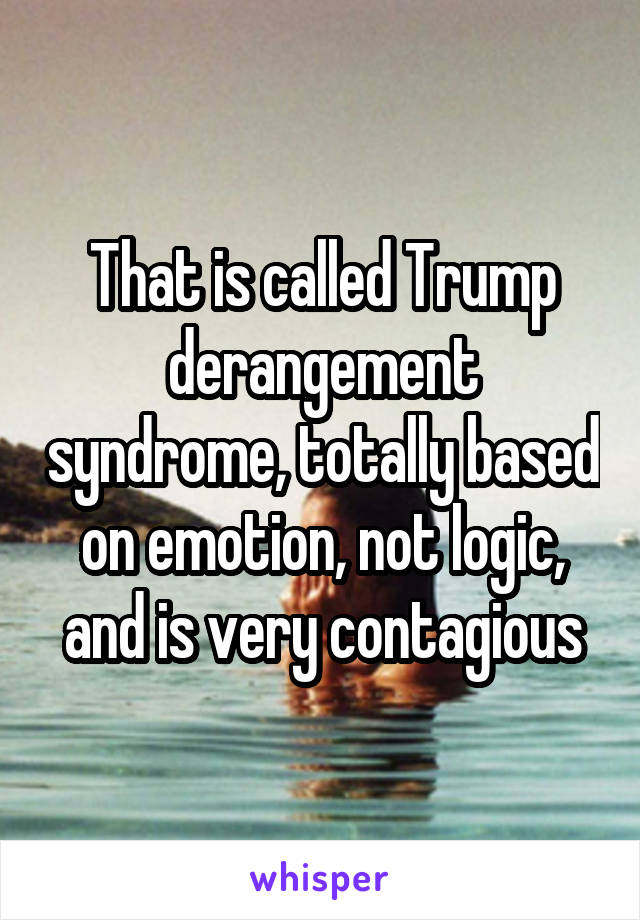 That is called Trump derangement syndrome, totally based on emotion, not logic, and is very contagious