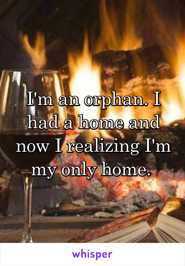 I'm an orphan. I had a home and now I realizing I'm my only home. 