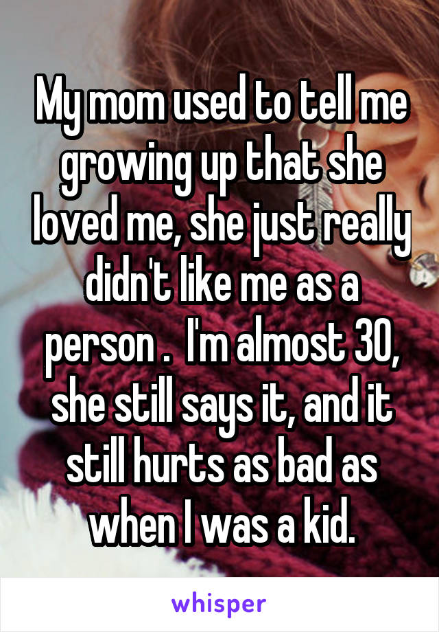 My mom used to tell me growing up that she loved me, she just really didn't like me as a person .  I'm almost 30, she still says it, and it still hurts as bad as when I was a kid.