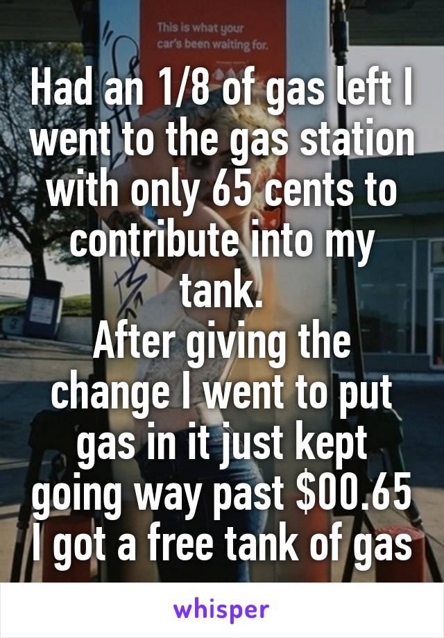 Had an 1/8 of gas left I went to the gas station with only 65 cents to contribute into my tank.
After giving the change I went to put gas in it just kept going way past $00.65 I got a free tank of gas