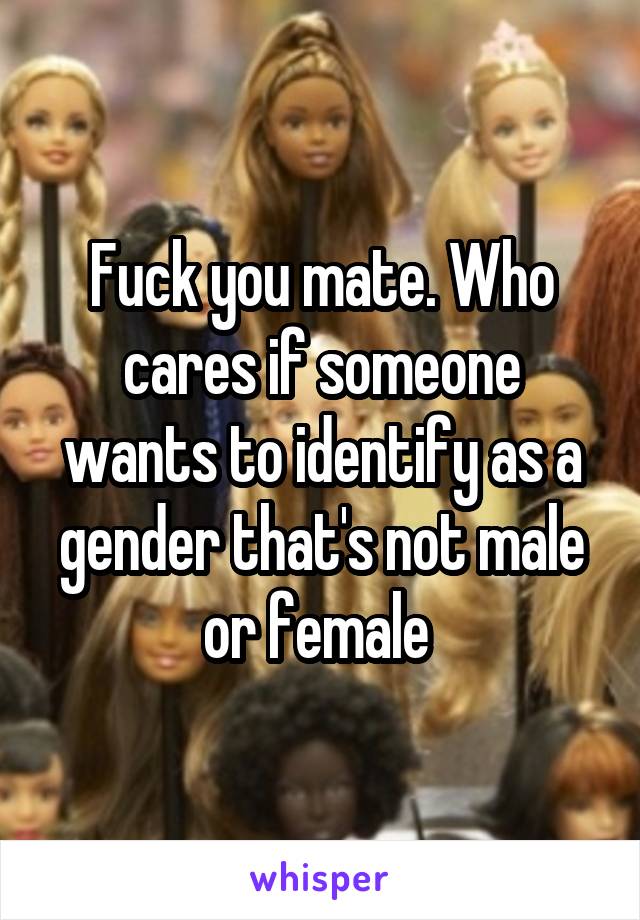 Fuck you mate. Who cares if someone wants to identify as a gender that's not male or female 