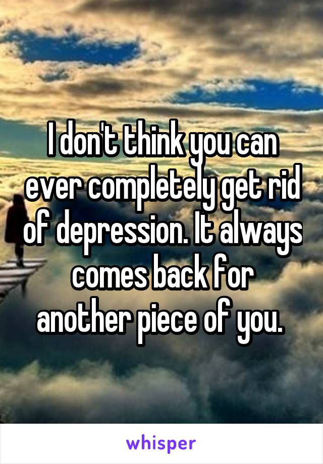 I don't think you can ever completely get rid of depression. It always comes back for another piece of you. 