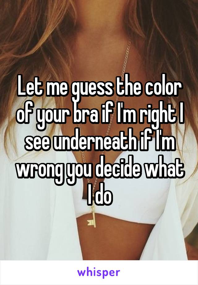 Let me guess the color of your bra if I'm right I see underneath if I'm wrong you decide what I do