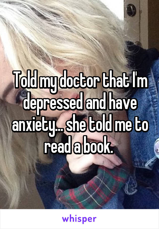 Told my doctor that I'm depressed and have anxiety... she told me to read a book. 