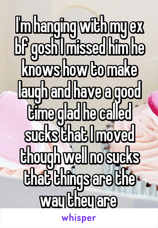 I'm hanging with my ex bf gosh I missed him he knows how to make laugh and have a good time glad he called sucks that I moved though well no sucks that things are the way they are 