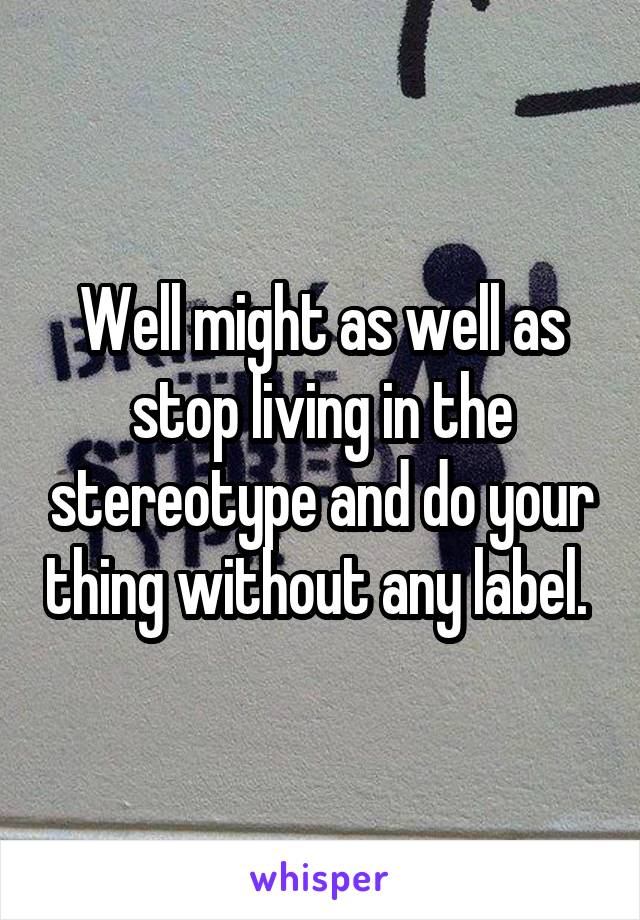 Well might as well as stop living in the stereotype and do your thing without any label. 