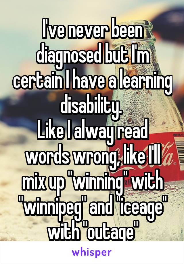 I've never been diagnosed but I'm certain I have a learning disability. 
Like I alway read words wrong, like I'll mix up "winning" with "winnipeg" and "iceage" with "outage"