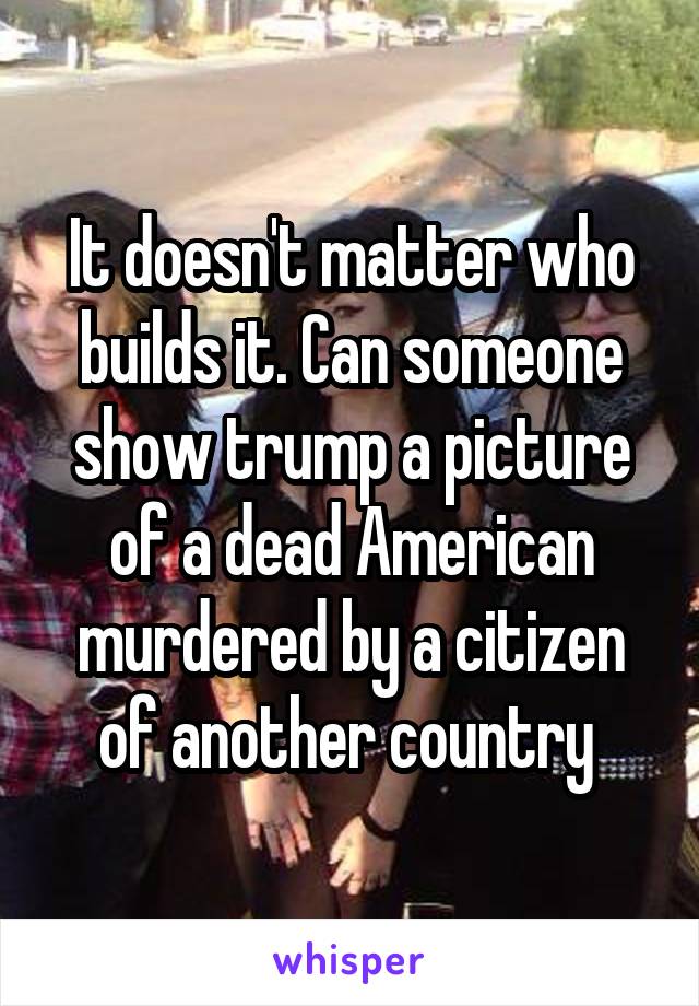 It doesn't matter who builds it. Can someone show trump a picture of a dead American murdered by a citizen of another country 