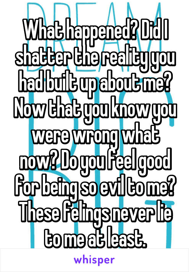 What happened? Did I shatter the reality you had built up about me? Now that you know you were wrong what now? Do you feel good for being so evil to me?
These felings never lie to me at least.