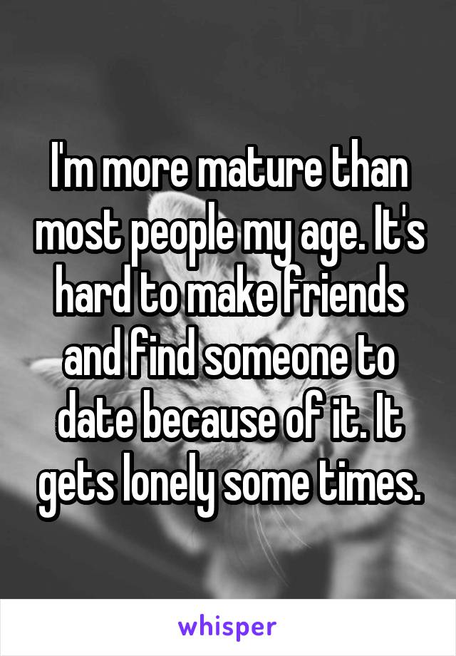 I'm more mature than most people my age. It's hard to make friends and find someone to date because of it. It gets lonely some times.