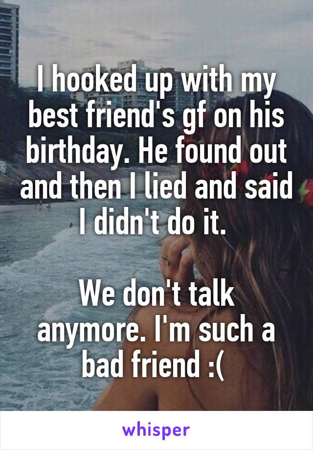 I hooked up with my best friend's gf on his birthday. He found out and then I lied and said I didn't do it. 

We don't talk anymore. I'm such a bad friend :( 