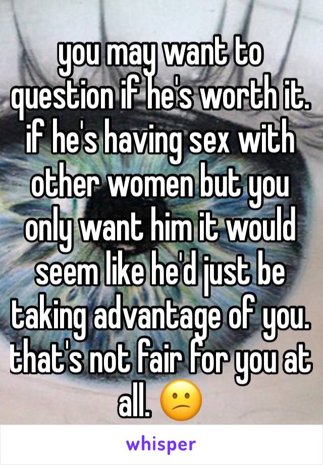 you may want to question if he's worth it. if he's having sex with other women but you only want him it would seem like he'd just be taking advantage of you. that's not fair for you at all. 😕