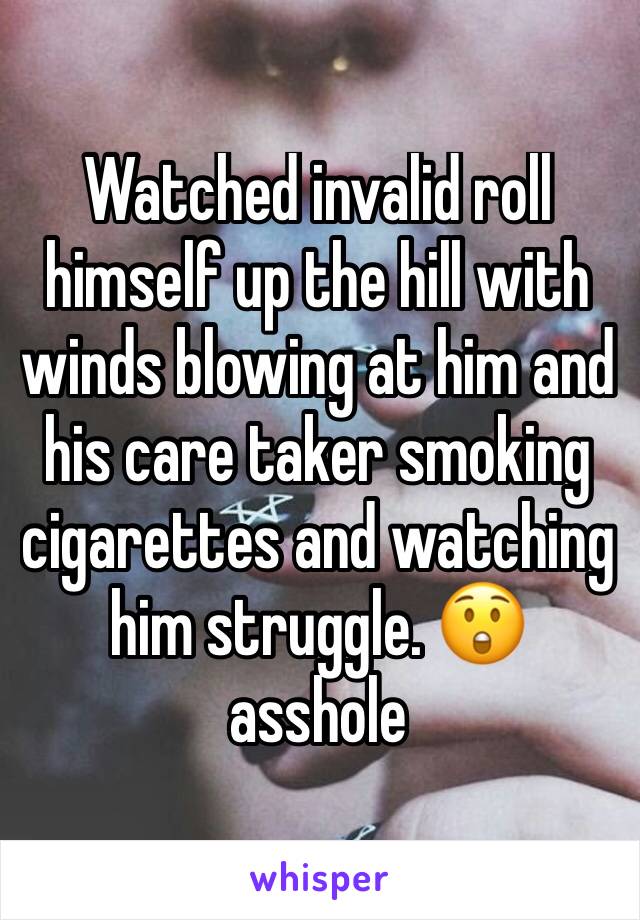 Watched invalid roll himself up the hill with winds blowing at him and his care taker smoking cigarettes and watching him struggle. 😲 asshole