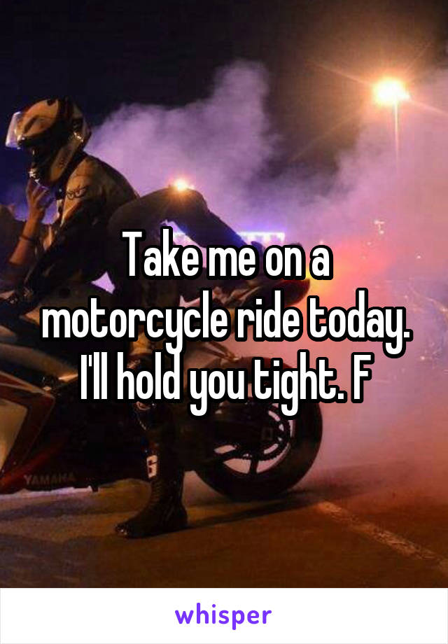 Take me on a motorcycle ride today. I'll hold you tight. F