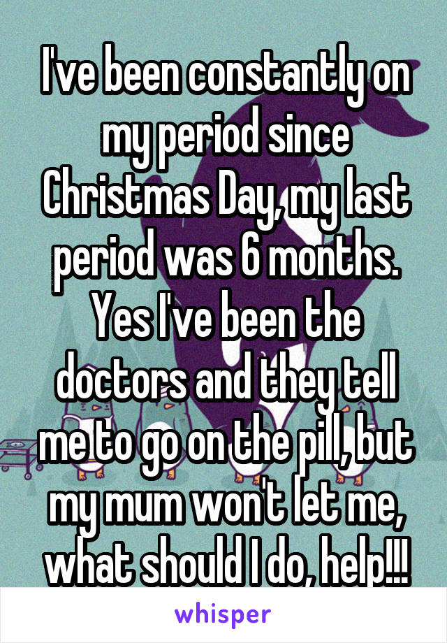 I've been constantly on my period since Christmas Day, my last period was 6 months. Yes I've been the doctors and they tell me to go on the pill, but my mum won't let me, what should I do, help!!!