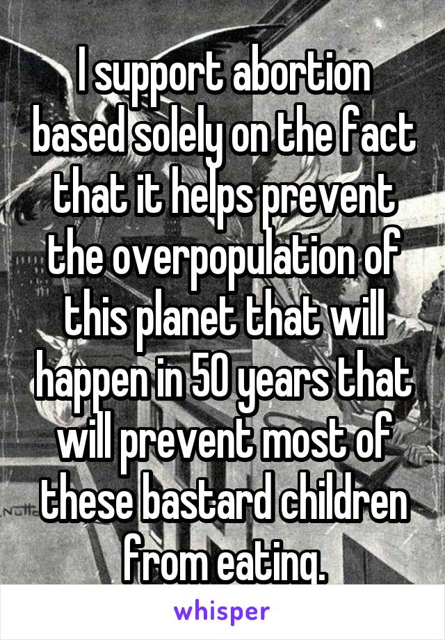 I support abortion based solely on the fact that it helps prevent the overpopulation of this planet that will happen in 50 years that will prevent most of these bastard children from eating.