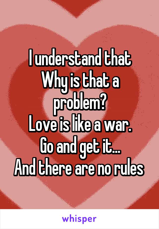 I understand that
Why is that a problem?
Love is like a war.
Go and get it...
And there are no rules 