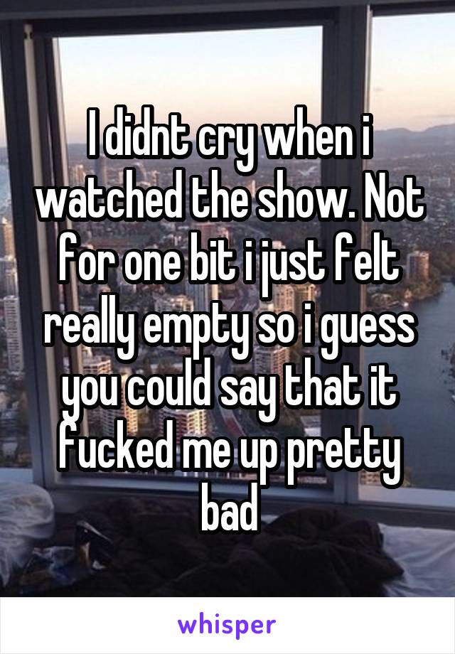 I didnt cry when i watched the show. Not for one bit i just felt really empty so i guess you could say that it fucked me up pretty bad