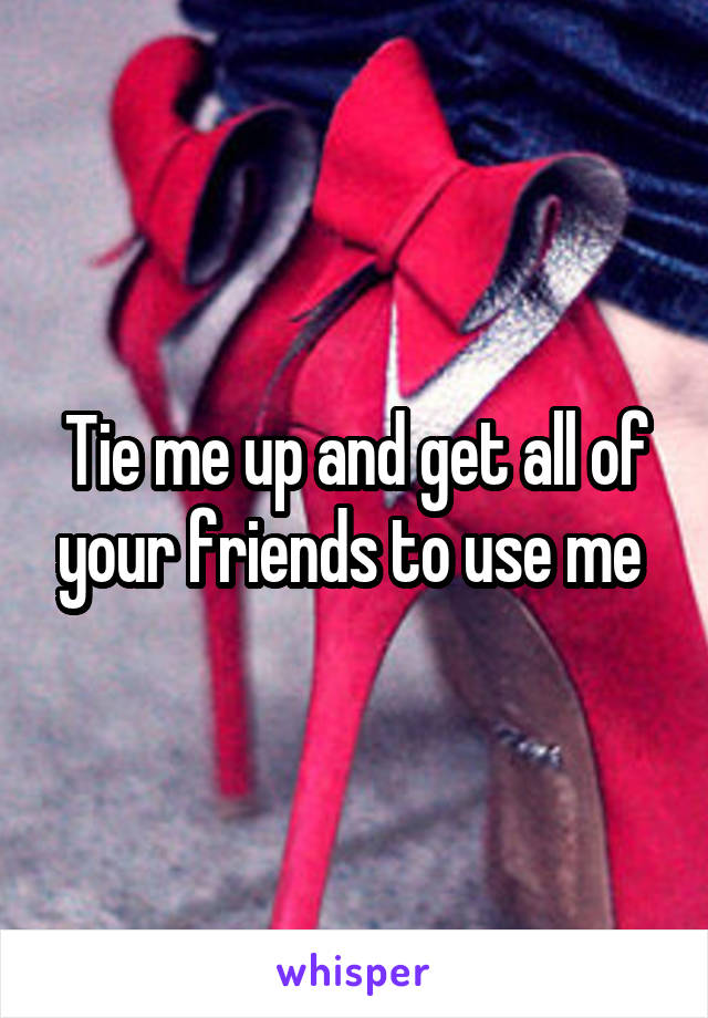 Tie me up and get all of your friends to use me 